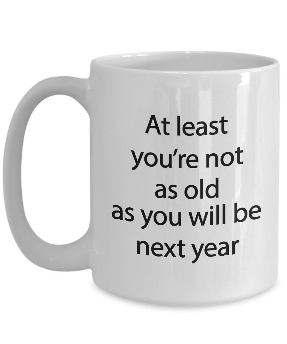 Funny Birthday Mug - At least you're not as old as you will be next year - Funny Tea Hot Cocoa Coffee Cup - Novelty Birthday Gift Idea