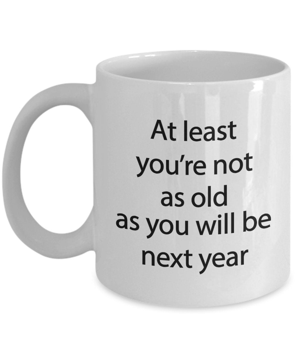 Funny Birthday Mug - At least you're not as old as you will be next year - Funny Tea Hot Cocoa Coffee Cup - Novelty Birthday Gift Idea